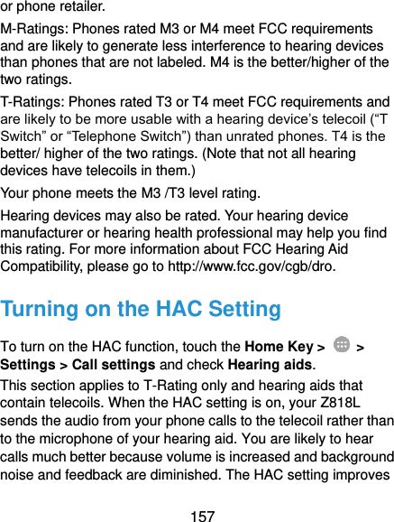  157 or phone retailer. M-Ratings: Phones rated M3 or M4 meet FCC requirements and are likely to generate less interference to hearing devices than phones that are not labeled. M4 is the better/higher of the two ratings.   T-Ratings: Phones rated T3 or T4 meet FCC requirements and are likely to be more usable with a hearing device’s telecoil (“T Switch” or “Telephone Switch”) than unrated phones. T4 is the better/ higher of the two ratings. (Note that not all hearing devices have telecoils in them.)     Your phone meets the M3 /T3 level rating. Hearing devices may also be rated. Your hearing device manufacturer or hearing health professional may help you find this rating. For more information about FCC Hearing Aid Compatibility, please go to http://www.fcc.gov/cgb/dro. Turning on the HAC Setting To turn on the HAC function, touch the Home Key &gt;    &gt; Settings &gt; Call settings and check Hearing aids.   This section applies to T-Rating only and hearing aids that contain telecoils. When the HAC setting is on, your Z818L sends the audio from your phone calls to the telecoil rather than to the microphone of your hearing aid. You are likely to hear calls much better because volume is increased and background noise and feedback are diminished. The HAC setting improves 