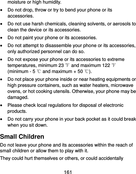  161 moisture or high humidity.  Do not drop, throw or try to bend your phone or its accessories.  Do not use harsh chemicals, cleaning solvents, or aerosols to clean the device or its accessories.  Do not paint your phone or its accessories.  Do not attempt to disassemble your phone or its accessories, only authorized personnel can do so.  Do not expose your phone or its accessories to extreme temperatures, minimum 23 ℉ and maximum 122 ℉ (minimum - 5 ℃ and maximum + 50 ℃).  Do not place your phone inside or near heating equipments or high pressure containers, such as water heaters, microwave ovens, or hot cooking utensils. Otherwise, your phone may be damaged.  Please check local regulations for disposal of electronic products.  Do not carry your phone in your back pocket as it could break when you sit down. Small Children Do not leave your phone and its accessories within the reach of small children or allow them to play with it. They could hurt themselves or others, or could accidentally 