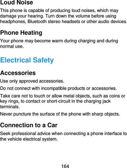  164 Loud Noise This phone is capable of producing loud noises, which may damage your hearing. Turn down the volume before using headphones, Bluetooth stereo headsets or other audio devices. Phone Heating Your phone may become warm during charging and during normal use. Electrical Safety Accessories Use only approved accessories. Do not connect with incompatible products or accessories. Take care not to touch or allow metal objects, such as coins or key rings, to contact or short-circuit in the charging jack terminals. Never puncture the surface of the phone with sharp objects. Connection to a Car Seek professional advice when connecting a phone interface to the vehicle electrical system. 