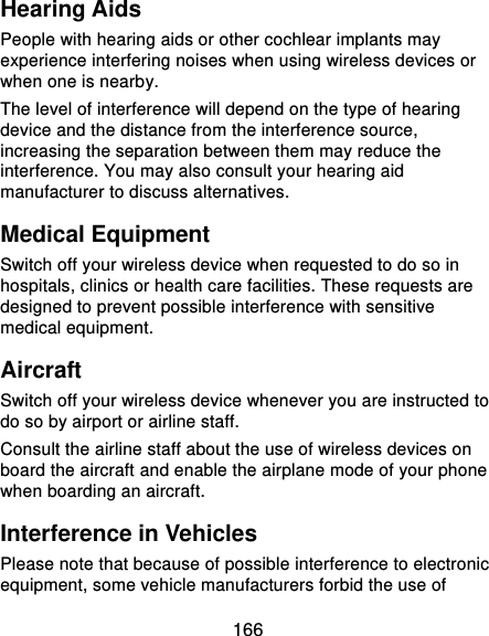  166 Hearing Aids People with hearing aids or other cochlear implants may experience interfering noises when using wireless devices or when one is nearby. The level of interference will depend on the type of hearing device and the distance from the interference source, increasing the separation between them may reduce the interference. You may also consult your hearing aid manufacturer to discuss alternatives. Medical Equipment Switch off your wireless device when requested to do so in hospitals, clinics or health care facilities. These requests are designed to prevent possible interference with sensitive medical equipment. Aircraft Switch off your wireless device whenever you are instructed to do so by airport or airline staff. Consult the airline staff about the use of wireless devices on board the aircraft and enable the airplane mode of your phone when boarding an aircraft. Interference in Vehicles Please note that because of possible interference to electronic equipment, some vehicle manufacturers forbid the use of 