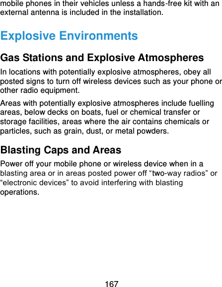  167 mobile phones in their vehicles unless a hands-free kit with an external antenna is included in the installation. Explosive Environments Gas Stations and Explosive Atmospheres In locations with potentially explosive atmospheres, obey all posted signs to turn off wireless devices such as your phone or other radio equipment. Areas with potentially explosive atmospheres include fuelling areas, below decks on boats, fuel or chemical transfer or storage facilities, areas where the air contains chemicals or particles, such as grain, dust, or metal powders. Blasting Caps and Areas Power off your mobile phone or wireless device when in a blasting area or in areas posted power off “two-way radios” or “electronic devices” to avoid interfering with blasting operations.     