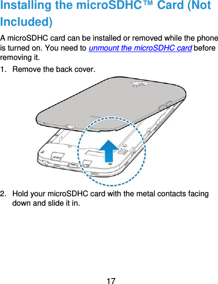  17 Installing the microSDHC™ Card (Not Included) A microSDHC card can be installed or removed while the phone is turned on. You need to unmount the microSDHC card before removing it. 1.  Remove the back cover.  2.  Hold your microSDHC card with the metal contacts facing down and slide it in. 