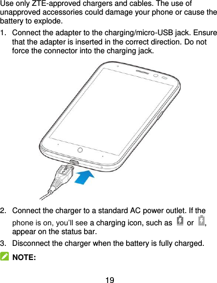  19 Use only ZTE-approved chargers and cables. The use of unapproved accessories could damage your phone or cause the battery to explode. 1.  Connect the adapter to the charging/micro-USB jack. Ensure that the adapter is inserted in the correct direction. Do not force the connector into the charging jack.  2.  Connect the charger to a standard AC power outlet. If the phone is on, you’ll see a charging icon, such as    or , appear on the status bar. 3.  Disconnect the charger when the battery is fully charged.  NOTE: 