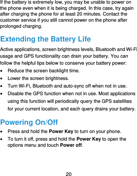  20 If the battery is extremely low, you may be unable to power on the phone even when it is being charged. In this case, try again after charging the phone for at least 20 minutes. Contact the customer service if you still cannot power on the phone after prolonged charging. Extending the Battery Life Active applications, screen brightness levels, Bluetooth and Wi-Fi usage and GPS functionality can drain your battery. You can follow the helpful tips below to conserve your battery power:  Reduce the screen backlight time.  Lower the screen brightness.  Turn Wi-Fi, Bluetooth and auto-sync off when not in use.  Disable the GPS function when not in use. Most applications using this function will periodically query the GPS satellites for your current location, and each query drains your battery. Powering On/Off  Press and hold the Power Key to turn on your phone.  To turn it off, press and hold the Power Key to open the options menu and touch Power off. 