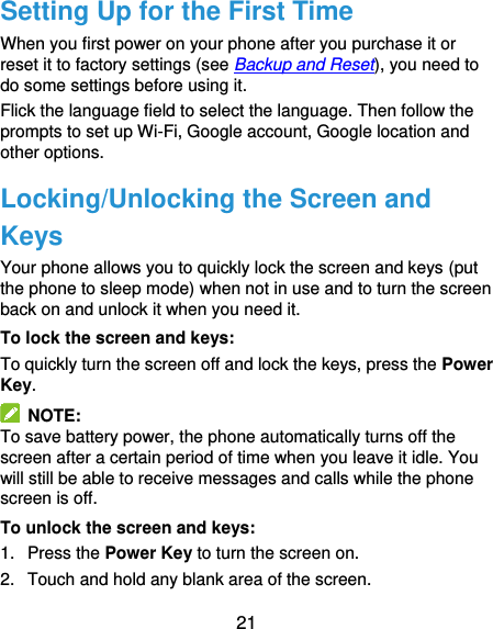  21 Setting Up for the First Time When you first power on your phone after you purchase it or reset it to factory settings (see Backup and Reset), you need to do some settings before using it.   Flick the language field to select the language. Then follow the prompts to set up Wi-Fi, Google account, Google location and other options. Locking/Unlocking the Screen and Keys Your phone allows you to quickly lock the screen and keys (put the phone to sleep mode) when not in use and to turn the screen back on and unlock it when you need it. To lock the screen and keys: To quickly turn the screen off and lock the keys, press the Power Key.   NOTE: To save battery power, the phone automatically turns off the screen after a certain period of time when you leave it idle. You will still be able to receive messages and calls while the phone screen is off. To unlock the screen and keys: 1.  Press the Power Key to turn the screen on. 2.  Touch and hold any blank area of the screen. 