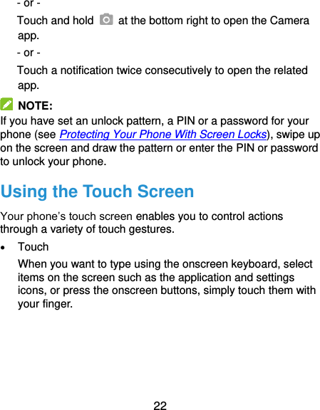  22 - or - Touch and hold    at the bottom right to open the Camera app. - or - Touch a notification twice consecutively to open the related app.   NOTE: If you have set an unlock pattern, a PIN or a password for your phone (see Protecting Your Phone With Screen Locks), swipe up on the screen and draw the pattern or enter the PIN or password to unlock your phone. Using the Touch Screen Your phone’s touch screen enables you to control actions through a variety of touch gestures.  Touch When you want to type using the onscreen keyboard, select items on the screen such as the application and settings icons, or press the onscreen buttons, simply touch them with your finger. 