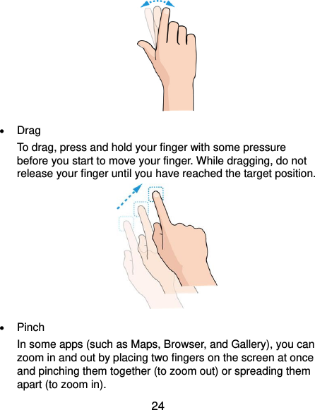  24   Drag To drag, press and hold your finger with some pressure before you start to move your finger. While dragging, do not release your finger until you have reached the target position.   Pinch In some apps (such as Maps, Browser, and Gallery), you can zoom in and out by placing two fingers on the screen at once and pinching them together (to zoom out) or spreading them apart (to zoom in). 