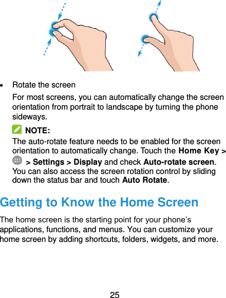  25               Rotate the screen For most screens, you can automatically change the screen orientation from portrait to landscape by turning the phone sideways.  NOTE:   The auto-rotate feature needs to be enabled for the screen orientation to automatically change. Touch the Home Key &gt;  &gt; Settings &gt; Display and check Auto-rotate screen. You can also access the screen rotation control by sliding down the status bar and touch Auto Rotate. Getting to Know the Home Screen The home screen is the starting point for your phone’s applications, functions, and menus. You can customize your home screen by adding shortcuts, folders, widgets, and more.     