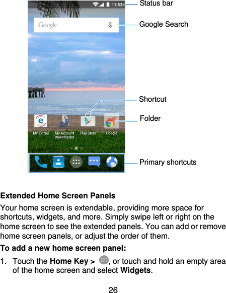  26   Extended Home Screen Panels Your home screen is extendable, providing more space for shortcuts, widgets, and more. Simply swipe left or right on the home screen to see the extended panels. You can add or remove home screen panels, or adjust the order of them. To add a new home screen panel: 1.  Touch the Home Key &gt;  , or touch and hold an empty area of the home screen and select Widgets. Status bar Primary shortcuts Shortcut Folder Google Search 