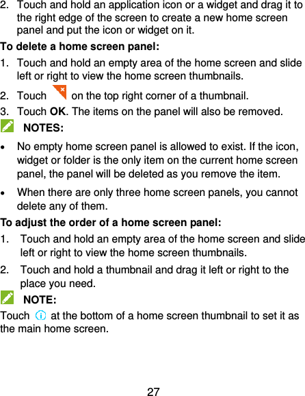  27 2.  Touch and hold an application icon or a widget and drag it to the right edge of the screen to create a new home screen panel and put the icon or widget on it. To delete a home screen panel: 1.  Touch and hold an empty area of the home screen and slide left or right to view the home screen thumbnails. 2.  Touch   on the top right corner of a thumbnail. 3.  Touch OK. The items on the panel will also be removed.  NOTES:  No empty home screen panel is allowed to exist. If the icon, widget or folder is the only item on the current home screen panel, the panel will be deleted as you remove the item.  When there are only three home screen panels, you cannot delete any of them. To adjust the order of a home screen panel: 1.  Touch and hold an empty area of the home screen and slide left or right to view the home screen thumbnails. 2.  Touch and hold a thumbnail and drag it left or right to the place you need.  NOTE: Touch    at the bottom of a home screen thumbnail to set it as the main home screen.     