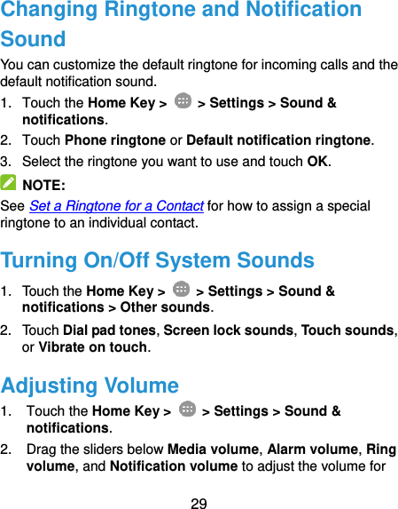  29 Changing Ringtone and Notification Sound You can customize the default ringtone for incoming calls and the default notification sound. 1.  Touch the Home Key &gt;   &gt; Settings &gt; Sound &amp; notifications. 2.  Touch Phone ringtone or Default notification ringtone. 3.  Select the ringtone you want to use and touch OK.   NOTE: See Set a Ringtone for a Contact for how to assign a special ringtone to an individual contact. Turning On/Off System Sounds 1.  Touch the Home Key &gt;   &gt; Settings &gt; Sound &amp; notifications &gt; Other sounds. 2.  Touch Dial pad tones, Screen lock sounds, Touch sounds, or Vibrate on touch. Adjusting Volume 1.  Touch the Home Key &gt;   &gt; Settings &gt; Sound &amp; notifications. 2.  Drag the sliders below Media volume, Alarm volume, Ring volume, and Notification volume to adjust the volume for 