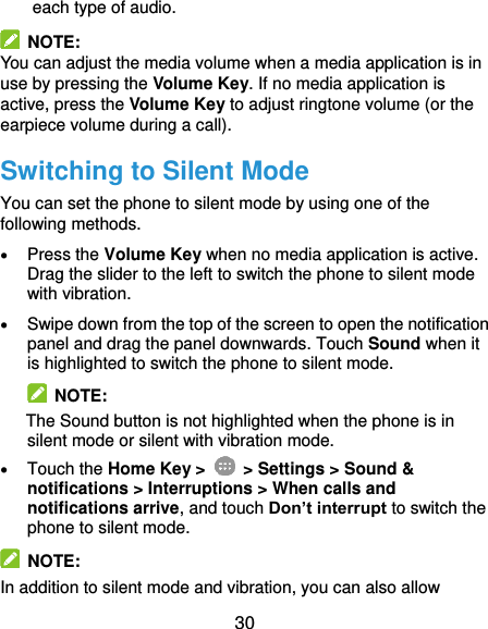  30 each type of audio.   NOTE: You can adjust the media volume when a media application is in use by pressing the Volume Key. If no media application is active, press the Volume Key to adjust ringtone volume (or the earpiece volume during a call). Switching to Silent Mode You can set the phone to silent mode by using one of the following methods.  Press the Volume Key when no media application is active. Drag the slider to the left to switch the phone to silent mode with vibration.    Swipe down from the top of the screen to open the notification panel and drag the panel downwards. Touch Sound when it is highlighted to switch the phone to silent mode.   NOTE: The Sound button is not highlighted when the phone is in silent mode or silent with vibration mode.  Touch the Home Key &gt;   &gt; Settings &gt; Sound &amp; notifications &gt; Interruptions &gt; When calls and notifications arrive, and touch Don’t interrupt to switch the phone to silent mode.  NOTE:   In addition to silent mode and vibration, you can also allow 