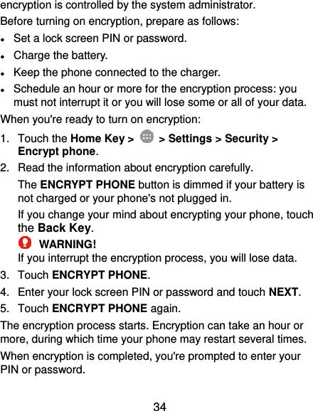  34 encryption is controlled by the system administrator. Before turning on encryption, prepare as follows: ● Set a lock screen PIN or password. ● Charge the battery. ● Keep the phone connected to the charger. ● Schedule an hour or more for the encryption process: you must not interrupt it or you will lose some or all of your data. When you&apos;re ready to turn on encryption: 1.  Touch the Home Key &gt;   &gt; Settings &gt; Security &gt; Encrypt phone. 2.  Read the information about encryption carefully.   The ENCRYPT PHONE button is dimmed if your battery is not charged or your phone&apos;s not plugged in. If you change your mind about encrypting your phone, touch the Back Key.  WARNING! If you interrupt the encryption process, you will lose data. 3.  Touch ENCRYPT PHONE. 4.  Enter your lock screen PIN or password and touch NEXT. 5.  Touch ENCRYPT PHONE again. The encryption process starts. Encryption can take an hour or more, during which time your phone may restart several times. When encryption is completed, you&apos;re prompted to enter your PIN or password. 