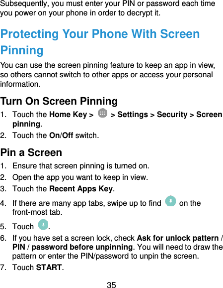  35 Subsequently, you must enter your PIN or password each time you power on your phone in order to decrypt it. Protecting Your Phone With Screen Pinning You can use the screen pinning feature to keep an app in view, so others cannot switch to other apps or access your personal information. Turn On Screen Pinning 1.  Touch the Home Key &gt;    &gt; Settings &gt; Security &gt; Screen pinning. 2.  Touch the On/Off switch. Pin a Screen 1.  Ensure that screen pinning is turned on. 2.  Open the app you want to keep in view. 3.  Touch the Recent Apps Key. 4.  If there are many app tabs, swipe up to find    on the front-most tab. 5.  Touch  . 6.  If you have set a screen lock, check Ask for unlock pattern / PIN / password before unpinning. You will need to draw the pattern or enter the PIN/password to unpin the screen. 7.  Touch START. 