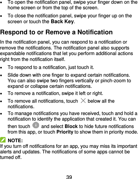  39  To open the notification panel, swipe your finger down on the home screen or from the top of the screen.    To close the notification panel, swipe your finger up on the screen or touch the Back Key. Respond to or Remove a Notification In the notification panel, you can respond to a notification or remove the notifications. The notification panel also supports expandable notifications that let you perform additional actions right from the notification itself.  To respond to a notification, just touch it.  Slide down with one finger to expand certain notifications. You can also swipe two fingers vertically or pinch-zoom to expand or collapse certain notifications.  To remove a notification, swipe it left or right.  To remove all notifications, touch   below all the notifications.  To manage notifications you have received, touch and hold a notification to identify the application that created it. You can then touch   and select Block to hide future notifications from this app, or touch Priority to show them in priority mode.   NOTE: If you turn off notifications for an app, you may miss its important alerts and updates. The notifications of some apps cannot be turned off. 