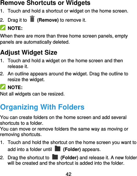  42 Remove Shortcuts or Widgets 1.  Touch and hold a shortcut or widget on the home screen. 2.  Drag it to    (Remove) to remove it.   NOTE: When there are more than three home screen panels, empty panels are automatically deleted.   Adjust Widget Size 1.  Touch and hold a widget on the home screen and then release it. 2.  An outline appears around the widget. Drag the outline to resize the widget.   NOTE: Not all widgets can be resized. Organizing With Folders You can create folders on the home screen and add several shortcuts to a folder. You can move or remove folders the same way as moving or removing shortcuts. 1.  Touch and hold the shortcut on the home screen you want to add into a folder until    (Folder) appears. 2.  Drag the shortcut to    (Folder) and release it. A new folder will be created and the shortcut is added into the folder. 