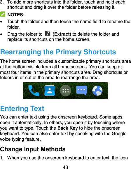  43 3.  To add more shortcuts into the folder, touch and hold each shortcut and drag it over the folder before releasing it.   NOTES:  Touch the folder and then touch the name field to rename the folder.  Drag the folder to   (Extract) to delete the folder and replace its shortcuts on the home screen. Rearranging the Primary Shortcuts The home screen includes a customizable primary shortcuts area at the bottom visible from all home screens. You can keep at most four items in the primary shortcuts area. Drag shortcuts or folders in or out of the area to rearrange the area.  Entering Text You can enter text using the onscreen keyboard. Some apps open it automatically. In others, you open it by touching where you want to type. Touch the Back Key to hide the onscreen keyboard. You can also enter text by speaking with the Google voice typing feature.   Change Input Methods 1.  When you use the onscreen keyboard to enter text, the icon 