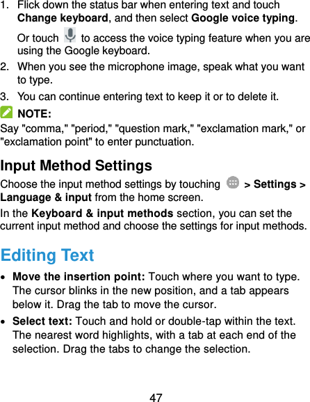  47 1.  Flick down the status bar when entering text and touch Change keyboard, and then select Google voice typing. Or touch    to access the voice typing feature when you are using the Google keyboard. 2.  When you see the microphone image, speak what you want to type. 3.  You can continue entering text to keep it or to delete it.   NOTE: Say &quot;comma,&quot; &quot;period,&quot; &quot;question mark,&quot; &quot;exclamation mark,&quot; or &quot;exclamation point&quot; to enter punctuation. Input Method Settings Choose the input method settings by touching    &gt; Settings &gt; Language &amp; input from the home screen. In the Keyboard &amp; input methods section, you can set the current input method and choose the settings for input methods. Editing Text  Move the insertion point: Touch where you want to type. The cursor blinks in the new position, and a tab appears below it. Drag the tab to move the cursor.  Select text: Touch and hold or double-tap within the text. The nearest word highlights, with a tab at each end of the selection. Drag the tabs to change the selection. 