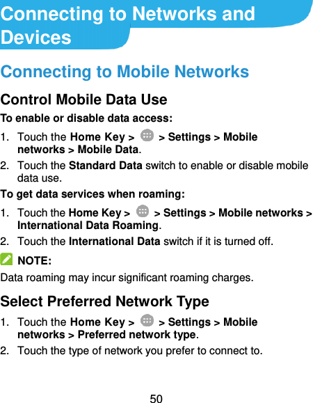  50 Connecting to Networks and Devices Connecting to Mobile Networks Control Mobile Data Use To enable or disable data access: 1.  Touch the Home Key &gt;    &gt; Settings &gt; Mobile networks &gt; Mobile Data. 2.  Touch the Standard Data switch to enable or disable mobile data use. To get data services when roaming: 1.  Touch the Home Key &gt;    &gt; Settings &gt; Mobile networks &gt; International Data Roaming.   2.  Touch the International Data switch if it is turned off.   NOTE: Data roaming may incur significant roaming charges. Select Preferred Network Type 1.  Touch the Home Key &gt;    &gt; Settings &gt; Mobile networks &gt; Preferred network type. 2.  Touch the type of network you prefer to connect to. 