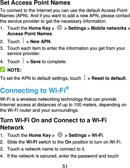 51 Set Access Point Names To connect to the Internet you can use the default Access Point Names (APN). And if you want to add a new APN, please contact the service provider to get the necessary information. 1.  Touch the Home Key &gt;    &gt; Settings &gt; Mobile networks &gt; Access Point Names. 2.  Touch   &gt; New APN. 3.  Touch each item to enter the information you get from your service provider. 4.  Touch   &gt; Save to complete.   NOTE: To set the APN to default settings, touch    &gt; Reset to default. Connecting to Wi-Fi® Wi-Fi is a wireless networking technology that can provide Internet access at distances of up to 100 meters, depending on the Wi-Fi router and your surroundings. Turn Wi-Fi On and Connect to a Wi-Fi Network 1.  Touch the Home Key &gt;    &gt; Settings &gt; Wi-Fi. 2.  Slide the Wi-Fi switch to the On position to turn on Wi-Fi. 3.  Touch a network name to connect to it. 4.  If the network is secured, enter the password and touch 