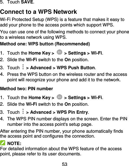  53 5. Touch SAVE. Connect to a WPS Network Wi-Fi Protected Setup (WPS) is a feature that makes it easy to add your phone to the access points which support WPS. You can use one of the following methods to connect your phone to a wireless network using WPS. Method one: WPS button (Recommended) 1. Touch the Home Key &gt;    &gt; Settings &gt; Wi-Fi. 2. Slide the Wi-Fi switch to the On position. 3. Touch    &gt; Advanced &gt; WPS Push Button. 4. Press the WPS button on the wireless router and the access point will recognize your phone and add it to the network. Method two: PIN number 1. Touch the Home Key &gt;    &gt; Settings &gt; Wi-Fi. 2. Slide the Wi-Fi switch to the On position. 3. Touch    &gt; Advanced &gt; WPS Pin Entry. 4. The WPS PIN number displays on the screen. Enter the PIN number into the access point&apos;s setup page. After entering the PIN number, your phone automatically finds the access point and configures the connection.   NOTE: For detailed information about the WPS feature of the access point, please refer to its user documents. 