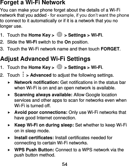  54 Forget a Wi-Fi Network You can make your phone forget about the details of a Wi-Fi network that you added - for example, if you don’t want the phone to connect to it automatically or if it is a network that you no longer use.   1. Touch the Home Key &gt;    &gt; Settings &gt; Wi-Fi. 2. Slide the Wi-Fi switch to the On position. 3. Touch the Wi-Fi network name and then touch FORGET. Adjust Advanced Wi-Fi Settings 1.  Touch the Home Key &gt;    &gt; Settings &gt; Wi-Fi. 2.  Touch    &gt; Advanced to adjust the following settings.  Network notification: Get notifications in the status bar when Wi-Fi is on and an open network is available.  Scanning always available: Allow Google location services and other apps to scan for networks even when Wi-Fi is turned off.  Avoid poor connections: Only use Wi-Fi networks that have good Internet connection.  Keep Wi-Fi on during sleep: Set whether to keep Wi-Fi on in sleep mode.  Install certificates: Install certificates needed for connecting to certain Wi-Fi networks.  WPS Push Button: Connect to a WPS network via the push button method. 