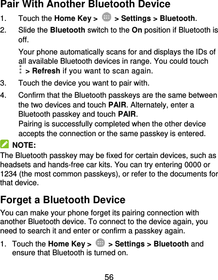  56 Pair With Another Bluetooth Device 1.  Touch the Home Key &gt;    &gt; Settings &gt; Bluetooth. 2.  Slide the Bluetooth switch to the On position if Bluetooth is off. Your phone automatically scans for and displays the IDs of all available Bluetooth devices in range. You could touch   &gt; Refresh if you want to scan again. 3.  Touch the device you want to pair with. 4.  Confirm that the Bluetooth passkeys are the same between the two devices and touch PAIR. Alternately, enter a Bluetooth passkey and touch PAIR. Pairing is successfully completed when the other device accepts the connection or the same passkey is entered.   NOTE: The Bluetooth passkey may be fixed for certain devices, such as headsets and hands-free car kits. You can try entering 0000 or 1234 (the most common passkeys), or refer to the documents for that device. Forget a Bluetooth Device You can make your phone forget its pairing connection with another Bluetooth device. To connect to the device again, you need to search it and enter or confirm a passkey again. 1.  Touch the Home Key &gt;    &gt; Settings &gt; Bluetooth and ensure that Bluetooth is turned on. 