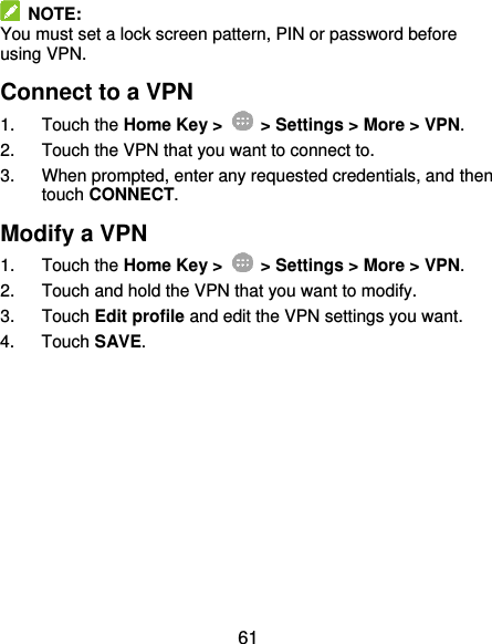  61   NOTE: You must set a lock screen pattern, PIN or password before using VPN.   Connect to a VPN 1.  Touch the Home Key &gt;    &gt; Settings &gt; More &gt; VPN. 2.  Touch the VPN that you want to connect to. 3.  When prompted, enter any requested credentials, and then touch CONNECT.   Modify a VPN 1.  Touch the Home Key &gt;    &gt; Settings &gt; More &gt; VPN. 2.  Touch and hold the VPN that you want to modify. 3.  Touch Edit profile and edit the VPN settings you want. 4.  Touch SAVE. 