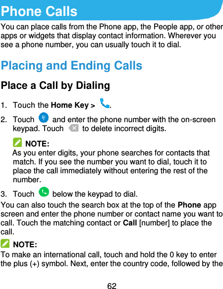  62 Phone Calls You can place calls from the Phone app, the People app, or other apps or widgets that display contact information. Wherever you see a phone number, you can usually touch it to dial. Placing and Ending Calls Place a Call by Dialing 1.  Touch the Home Key &gt;  . 2.  Touch    and enter the phone number with the on-screen keypad. Touch    to delete incorrect digits.  NOTE:   As you enter digits, your phone searches for contacts that match. If you see the number you want to dial, touch it to place the call immediately without entering the rest of the number. 3.  Touch    below the keypad to dial. You can also touch the search box at the top of the Phone app screen and enter the phone number or contact name you want to call. Touch the matching contact or Call [number] to place the call.   NOTE: To make an international call, touch and hold the 0 key to enter the plus (+) symbol. Next, enter the country code, followed by the 