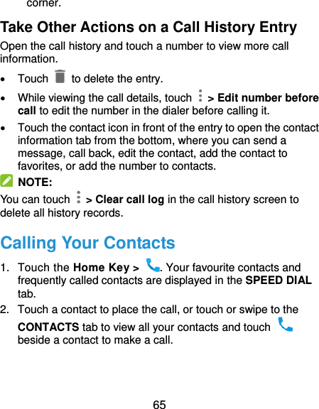  65 corner. Take Other Actions on a Call History Entry Open the call history and touch a number to view more call information.   Touch   to delete the entry.   While viewing the call details, touch    &gt; Edit number before call to edit the number in the dialer before calling it.   Touch the contact icon in front of the entry to open the contact information tab from the bottom, where you can send a message, call back, edit the contact, add the contact to favorites, or add the number to contacts.  NOTE: You can touch    &gt; Clear call log in the call history screen to delete all history records. Calling Your Contacts 1.  Touch the Home Key &gt;  . Your favourite contacts and frequently called contacts are displayed in the SPEED DIAL tab. 2.  Touch a contact to place the call, or touch or swipe to the CONTACTS tab to view all your contacts and touch   beside a contact to make a call. 