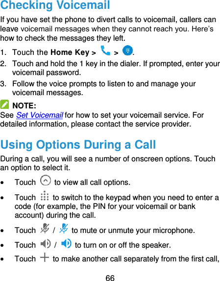  66 Checking Voicemail If you have set the phone to divert calls to voicemail, callers can leave voicemail messages when they cannot reach you. Here’s how to check the messages they left. 1.  Touch the Home Key &gt;   &gt;  . 2.  Touch and hold the 1 key in the dialer. If prompted, enter your voicemail password.   3.  Follow the voice prompts to listen to and manage your voicemail messages.   NOTE: See Set Voicemail for how to set your voicemail service. For detailed information, please contact the service provider. Using Options During a Call During a call, you will see a number of onscreen options. Touch an option to select it.  Touch    to view all call options.  Touch    to switch to the keypad when you need to enter a code (for example, the PIN for your voicemail or bank account) during the call.  Touch   /    to mute or unmute your microphone.  Touch    /    to turn on or off the speaker.  Touch    to make another call separately from the first call, 