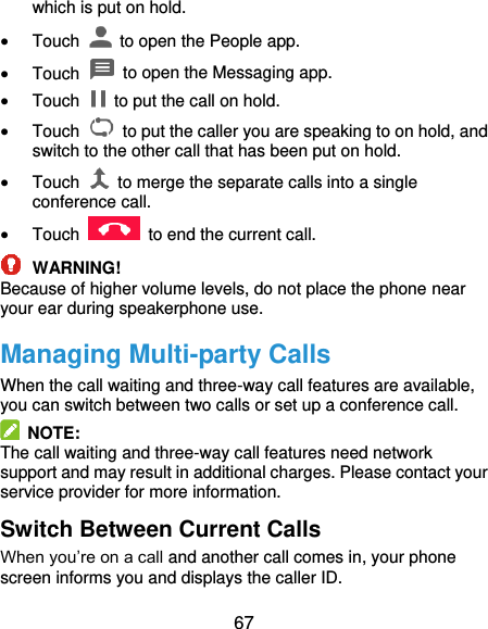  67 which is put on hold.  Touch    to open the People app.  Touch    to open the Messaging app.  Touch    to put the call on hold.  Touch    to put the caller you are speaking to on hold, and switch to the other call that has been put on hold.  Touch    to merge the separate calls into a single conference call.  Touch    to end the current call.  WARNING! Because of higher volume levels, do not place the phone near your ear during speakerphone use. Managing Multi-party Calls When the call waiting and three-way call features are available, you can switch between two calls or set up a conference call.     NOTE: The call waiting and three-way call features need network support and may result in additional charges. Please contact your service provider for more information. Switch Between Current Calls When you’re on a call and another call comes in, your phone screen informs you and displays the caller ID. 