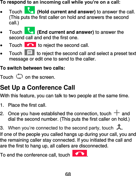  68 To respond to an incoming call while you’re on a call:  Touch   (Hold current and answer) to answer the call. (This puts the first caller on hold and answers the second call.)    Touch   (End current and answer) to answer the second call and end the first one.  Touch    to reject the second call.  Touch    to reject the second call and select a preset text message or edit one to send to the caller. To switch between two calls: Touch   on the screen. Set Up a Conference Call With this feature, you can talk to two people at the same time.   1.  Place the first call. 2.  Once you have established the connection, touch    and dial the second number. (This puts the first caller on hold.) 3. When you’re connected to the second party, touch  . If one of the people you called hangs up during your call, you and the remaining caller stay connected. If you initiated the call and are the first to hang up, all callers are disconnected. To end the conference call, touch  .   