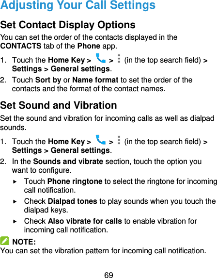  69 Adjusting Your Call Settings Set Contact Display Options You can set the order of the contacts displayed in the CONTACTS tab of the Phone app. 1.  Touch the Home Key &gt;    &gt;    (in the top search field) &gt; Settings &gt; General settings. 2.  Touch Sort by or Name format to set the order of the contacts and the format of the contact names. Set Sound and Vibration Set the sound and vibration for incoming calls as well as dialpad sounds. 1.  Touch the Home Key &gt;    &gt;    (in the top search field) &gt; Settings &gt; General settings. 2.  In the Sounds and vibrate section, touch the option you want to configure.  Touch Phone ringtone to select the ringtone for incoming call notification.  Check Dialpad tones to play sounds when you touch the dialpad keys.  Check Also vibrate for calls to enable vibration for incoming call notification.   NOTE: You can set the vibration pattern for incoming call notification. 