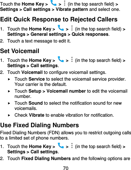  70 Touch the Home Key &gt;    &gt;    (in the top search field) &gt; Settings &gt; Call settings &gt; Vibrate pattern and select one. Edit Quick Response to Rejected Callers 1.  Touch the Home Key &gt;    &gt;    (in the top search field) &gt; Settings &gt; General settings &gt; Quick responses. 2.  Touch a text message to edit it. Set Voicemail 1.  Touch the Home Key &gt;    &gt;    (in the top search field) &gt; Settings &gt; Call settings. 2.  Touch Voicemail to configure voicemail settings.  Touch Service to select the voicemail service provider. Your carrier is the default.      Touch Setup &gt; Voicemail number to edit the voicemail number.  Touch Sound to select the notification sound for new voicemails.  Check Vibrate to enable vibration for notification. Use Fixed Dialing Numbers Fixed Dialing Numbers (FDN) allows you to restrict outgoing calls to a limited set of phone numbers. 1.  Touch the Home Key &gt;    &gt;    (in the top search field) &gt; Settings &gt; Call settings. 2.  Touch Fixed Dialing Numbers and the following options are 