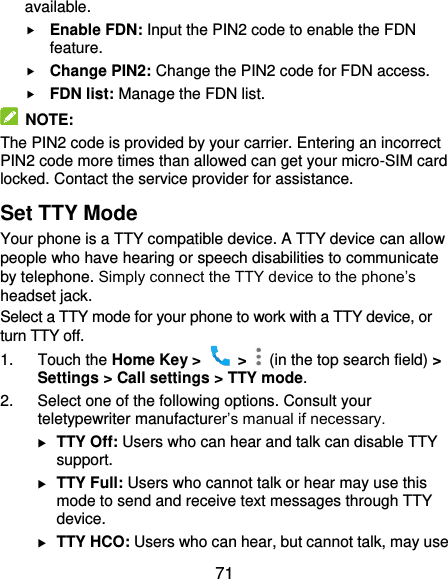  71 available.  Enable FDN: Input the PIN2 code to enable the FDN feature.  Change PIN2: Change the PIN2 code for FDN access.  FDN list: Manage the FDN list.  NOTE: The PIN2 code is provided by your carrier. Entering an incorrect PIN2 code more times than allowed can get your micro-SIM card locked. Contact the service provider for assistance. Set TTY Mode Your phone is a TTY compatible device. A TTY device can allow people who have hearing or speech disabilities to communicate by telephone. Simply connect the TTY device to the phone’s headset jack.   Select a TTY mode for your phone to work with a TTY device, or turn TTY off. 1.  Touch the Home Key &gt;    &gt;    (in the top search field) &gt; Settings &gt; Call settings &gt; TTY mode. 2.  Select one of the following options. Consult your teletypewriter manufacturer’s manual if necessary.  TTY Off: Users who can hear and talk can disable TTY support.  TTY Full: Users who cannot talk or hear may use this mode to send and receive text messages through TTY device.  TTY HCO: Users who can hear, but cannot talk, may use 