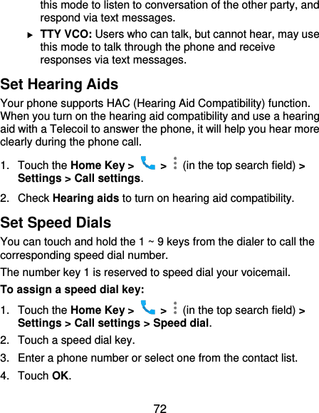  72 this mode to listen to conversation of the other party, and respond via text messages.  TTY VCO: Users who can talk, but cannot hear, may use this mode to talk through the phone and receive responses via text messages. Set Hearing Aids Your phone supports HAC (Hearing Aid Compatibility) function. When you turn on the hearing aid compatibility and use a hearing aid with a Telecoil to answer the phone, it will help you hear more clearly during the phone call. 1.  Touch the Home Key &gt;    &gt;    (in the top search field) &gt; Settings &gt; Call settings. 2.  Check Hearing aids to turn on hearing aid compatibility. Set Speed Dials You can touch and hold the 1 ~ 9 keys from the dialer to call the corresponding speed dial number. The number key 1 is reserved to speed dial your voicemail. To assign a speed dial key: 1.  Touch the Home Key &gt;    &gt;    (in the top search field) &gt; Settings &gt; Call settings &gt; Speed dial. 2.  Touch a speed dial key. 3.  Enter a phone number or select one from the contact list. 4.  Touch OK. 