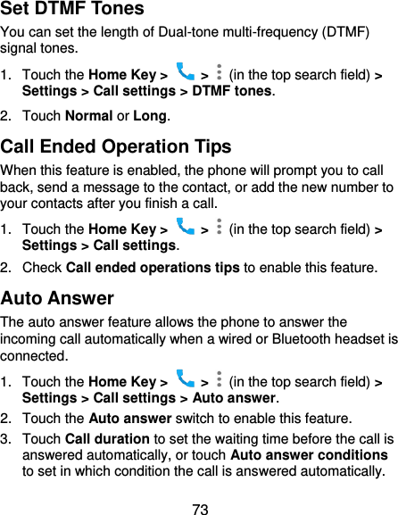  73 Set DTMF Tones You can set the length of Dual-tone multi-frequency (DTMF) signal tones. 1.  Touch the Home Key &gt;    &gt;    (in the top search field) &gt; Settings &gt; Call settings &gt; DTMF tones. 2.  Touch Normal or Long. Call Ended Operation Tips When this feature is enabled, the phone will prompt you to call back, send a message to the contact, or add the new number to your contacts after you finish a call. 1.  Touch the Home Key &gt;    &gt;    (in the top search field) &gt; Settings &gt; Call settings. 2.  Check Call ended operations tips to enable this feature. Auto Answer The auto answer feature allows the phone to answer the incoming call automatically when a wired or Bluetooth headset is connected. 1.  Touch the Home Key &gt;    &gt;    (in the top search field) &gt; Settings &gt; Call settings &gt; Auto answer. 2.  Touch the Auto answer switch to enable this feature. 3.  Touch Call duration to set the waiting time before the call is answered automatically, or touch Auto answer conditions to set in which condition the call is answered automatically. 