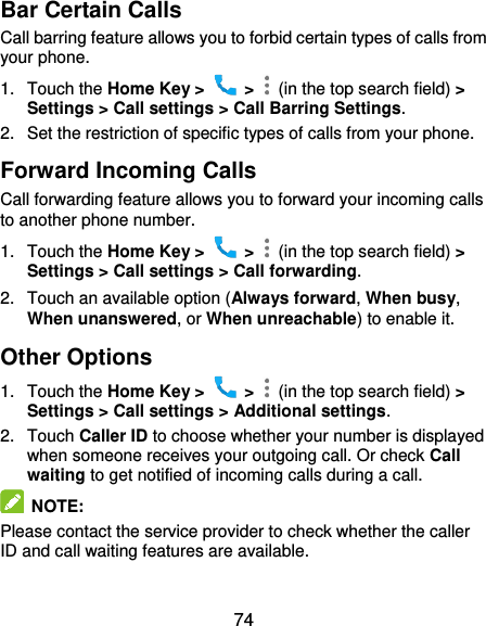  74 Bar Certain Calls Call barring feature allows you to forbid certain types of calls from your phone. 1.  Touch the Home Key &gt;    &gt;    (in the top search field) &gt; Settings &gt; Call settings &gt; Call Barring Settings. 2.  Set the restriction of specific types of calls from your phone. Forward Incoming Calls Call forwarding feature allows you to forward your incoming calls to another phone number. 1.  Touch the Home Key &gt;    &gt;    (in the top search field) &gt; Settings &gt; Call settings &gt; Call forwarding. 2.  Touch an available option (Always forward, When busy, When unanswered, or When unreachable) to enable it.   Other Options 1.  Touch the Home Key &gt;    &gt;    (in the top search field) &gt; Settings &gt; Call settings &gt; Additional settings. 2.  Touch Caller ID to choose whether your number is displayed when someone receives your outgoing call. Or check Call waiting to get notified of incoming calls during a call.  NOTE: Please contact the service provider to check whether the caller ID and call waiting features are available.  