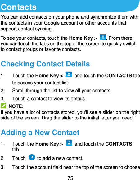  75 Contacts You can add contacts on your phone and synchronize them with the contacts in your Google account or other accounts that support contact syncing. To see your contacts, touch the Home Key &gt;  . From there, you can touch the tabs on the top of the screen to quickly switch to contact groups or favorite contacts. Checking Contact Details 1.  Touch the Home Key &gt;   and touch the CONTACTS tab to access your contact list. 2.  Scroll through the list to view all your contacts. 3.  Touch a contact to view its details.   NOTE: If you have a lot of contacts stored, you&apos;ll see a slider on the right side of the screen. Drag the slider to the initial letter you need. Adding a New Contact 1.  Touch the Home Key &gt;   and touch the CONTACTS tab. 2.  Touch    to add a new contact. 3.  Touch the account field near the top of the screen to choose 