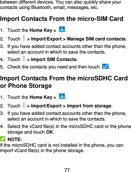  77 between different devices. You can also quickly share your contacts using Bluetooth, email, messages, etc. Import Contacts From the micro-SIM Card 1.  Touch the Home Key &gt;  . 2.  Touch    &gt; Import/Export &gt; Manage SIM card contacts. 3.  If you have added contact accounts other than the phone, select an account in which to save the contacts. 4.  Touch    &gt; Import SIM Contacts. 5.  Check the contacts you need and then touch  . Import Contacts From the microSDHC Card or Phone Storage 1.  Touch the Home Key &gt;  . 2.  Touch    &gt; Import/Export &gt; Import from storage. 3.  If you have added contact accounts other than the phone, select an account in which to save the contacts. 4.  Select the vCard file(s) in the microSDHC card or the phone storage and touch OK.   NOTE:   If the microSDHC card is not installed in the phone, you can import vCard file(s) in the phone storage. 