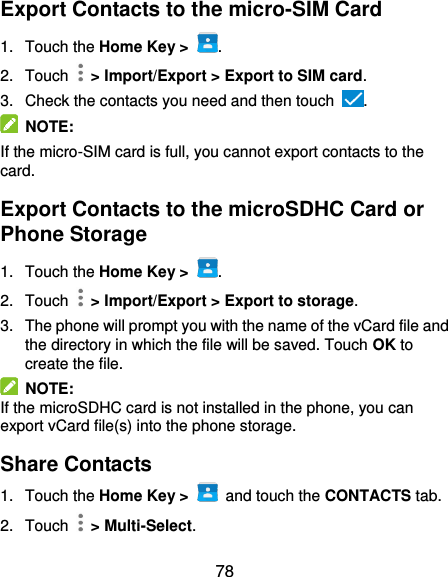  78 Export Contacts to the micro-SIM Card 1.  Touch the Home Key &gt;  . 2.  Touch    &gt; Import/Export &gt; Export to SIM card. 3.  Check the contacts you need and then touch  .   NOTE:   If the micro-SIM card is full, you cannot export contacts to the card. Export Contacts to the microSDHC Card or Phone Storage 1.  Touch the Home Key &gt;  . 2.  Touch    &gt; Import/Export &gt; Export to storage. 3.  The phone will prompt you with the name of the vCard file and the directory in which the file will be saved. Touch OK to create the file.   NOTE: If the microSDHC card is not installed in the phone, you can export vCard file(s) into the phone storage. Share Contacts 1.  Touch the Home Key &gt;   and touch the CONTACTS tab. 2.  Touch   &gt; Multi-Select. 