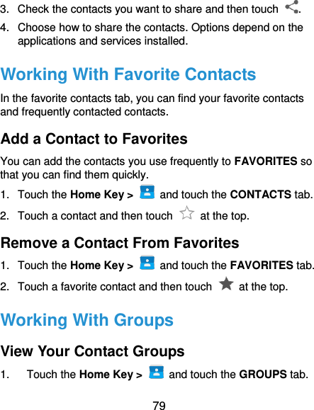  79 3.  Check the contacts you want to share and then touch  . 4.  Choose how to share the contacts. Options depend on the applications and services installed. Working With Favorite Contacts In the favorite contacts tab, you can find your favorite contacts and frequently contacted contacts. Add a Contact to Favorites You can add the contacts you use frequently to FAVORITES so that you can find them quickly. 1.  Touch the Home Key &gt;   and touch the CONTACTS tab. 2.  Touch a contact and then touch    at the top. Remove a Contact From Favorites 1.  Touch the Home Key &gt;   and touch the FAVORITES tab. 2.  Touch a favorite contact and then touch    at the top. Working With Groups View Your Contact Groups 1.  Touch the Home Key &gt;   and touch the GROUPS tab. 