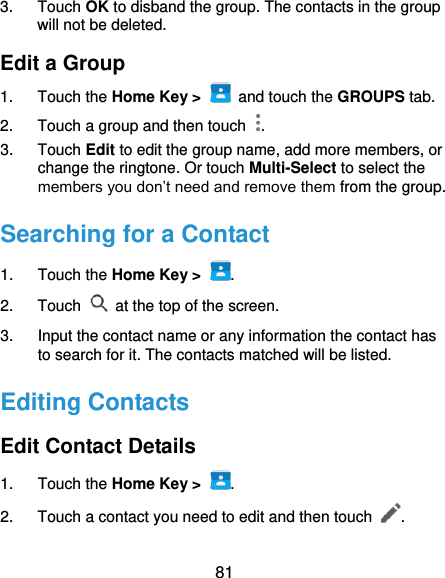  81 3.  Touch OK to disband the group. The contacts in the group will not be deleted. Edit a Group 1.  Touch the Home Key &gt;   and touch the GROUPS tab. 2.  Touch a group and then touch  . 3.  Touch Edit to edit the group name, add more members, or change the ringtone. Or touch Multi-Select to select the members you don’t need and remove them from the group. Searching for a Contact 1.  Touch the Home Key &gt;  . 2.  Touch   at the top of the screen. 3.  Input the contact name or any information the contact has to search for it. The contacts matched will be listed. Editing Contacts Edit Contact Details 1.  Touch the Home Key &gt;  . 2.  Touch a contact you need to edit and then touch  . 