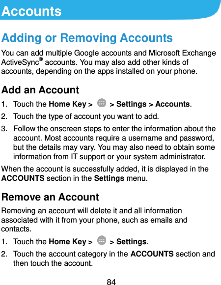  84 Accounts Adding or Removing Accounts You can add multiple Google accounts and Microsoft Exchange ActiveSync® accounts. You may also add other kinds of accounts, depending on the apps installed on your phone. Add an Account 1.  Touch the Home Key &gt;   &gt; Settings &gt; Accounts. 2.  Touch the type of account you want to add. 3.  Follow the onscreen steps to enter the information about the account. Most accounts require a username and password, but the details may vary. You may also need to obtain some information from IT support or your system administrator. When the account is successfully added, it is displayed in the ACCOUNTS section in the Settings menu. Remove an Account Removing an account will delete it and all information associated with it from your phone, such as emails and contacts. 1.  Touch the Home Key &gt;   &gt; Settings. 2.  Touch the account category in the ACCOUNTS section and then touch the account. 