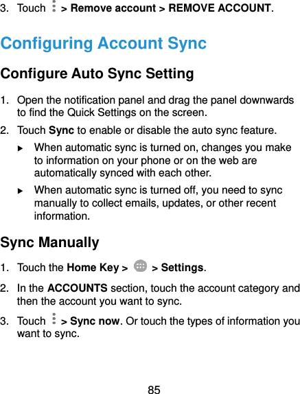  85 3.  Touch    &gt; Remove account &gt; REMOVE ACCOUNT. Configuring Account Sync Configure Auto Sync Setting 1.  Open the notification panel and drag the panel downwards to find the Quick Settings on the screen. 2.  Touch Sync to enable or disable the auto sync feature.  When automatic sync is turned on, changes you make to information on your phone or on the web are automatically synced with each other.  When automatic sync is turned off, you need to sync manually to collect emails, updates, or other recent information. Sync Manually 1.  Touch the Home Key &gt;   &gt; Settings. 2.  In the ACCOUNTS section, touch the account category and then the account you want to sync. 3.  Touch    &gt; Sync now. Or touch the types of information you want to sync.  