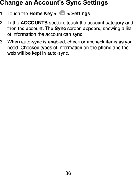  86 Change an Account’s Sync Settings 1.  Touch the Home Key &gt;   &gt; Settings. 2.  In the ACCOUNTS section, touch the account category and then the account. The Sync screen appears, showing a list of information the account can sync. 3.  When auto-sync is enabled, check or uncheck items as you need. Checked types of information on the phone and the web will be kept in auto-sync.               