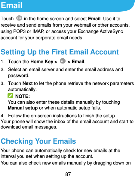  87 Email Touch    in the home screen and select Email. Use it to receive and send emails from your webmail or other accounts, using POP3 or IMAP, or access your Exchange ActiveSync account for your corporate email needs. Setting Up the First Email Account 1.  Touch the Home Key &gt;    &gt; Email. 2.  Select an email server and enter the email address and password. 3.  Touch Next to let the phone retrieve the network parameters automatically.   NOTE: You can also enter these details manually by touching Manual setup or when automatic setup fails. 4.  Follow the on-screen instructions to finish the setup. Your phone will show the inbox of the email account and start to download email messages. Checking Your Emails Your phone can automatically check for new emails at the interval you set when setting up the account.   You can also check new emails manually by dragging down on 
