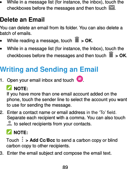  89  While in a message list (for instance, the inbox), touch the checkboxes before the messages and then touch  . Delete an Email You can delete an email from its folder. You can also delete a batch of emails.  While reading a message, touch   &gt; OK.  While in a message list (for instance, the Inbox), touch the checkboxes before the messages and then touch    &gt; OK. Writing and Sending an Email 1.  Open your email inbox and touch  .   NOTE: If you have more than one email account added on the phone, touch the sender line to select the account you want to use for sending the message. 2.  Enter a contact name or email address in the ‘To’ field. Separate each recipient with a comma. You can also touch   to select recipients from your contacts.   NOTE: Touch   &gt; Add Cc/Bcc to send a carbon copy or blind carbon copy to other recipients. 3.  Enter the email subject and compose the email text. 
