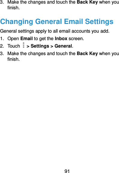  91 3.  Make the changes and touch the Back Key when you finish. Changing General Email Settings General settings apply to all email accounts you add. 1.  Open Email to get the Inbox screen. 2.  Touch    &gt; Settings &gt; General. 3.  Make the changes and touch the Back Key when you finish. 